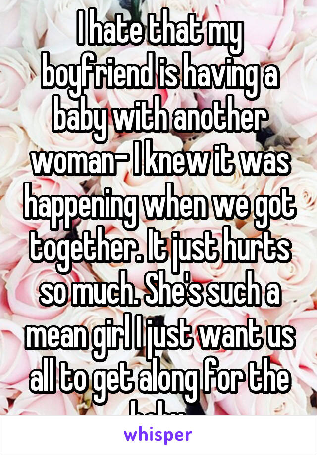 I hate that my boyfriend is having a baby with another woman- I knew it was happening when we got together. It just hurts so much. She's such a mean girl I just want us all to get along for the baby.