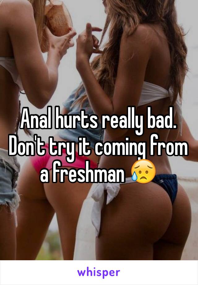 Anal hurts really bad. Don't try it coming from a freshman 😥