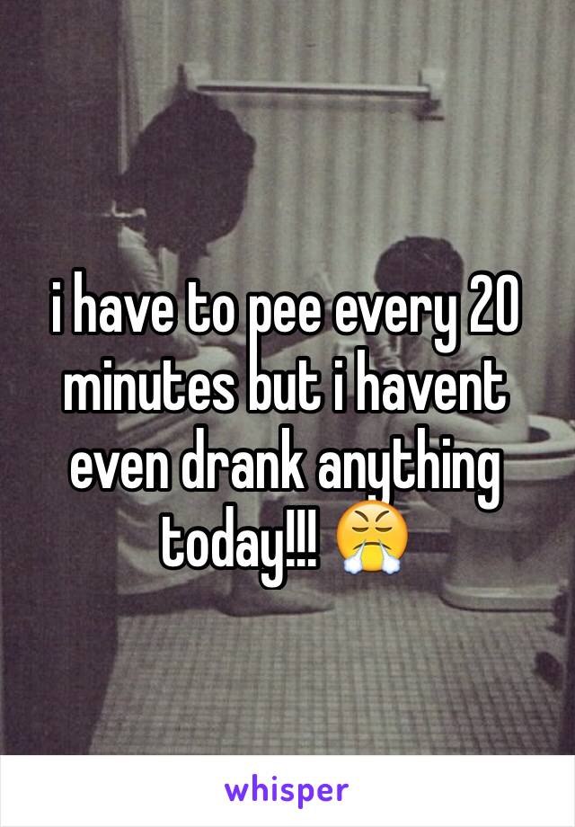 i have to pee every 20 minutes but i havent even drank anything today!!! 😤