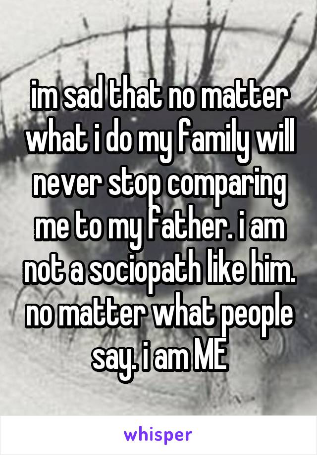 im sad that no matter what i do my family will never stop comparing me to my father. i am not a sociopath like him. no matter what people say. i am ME