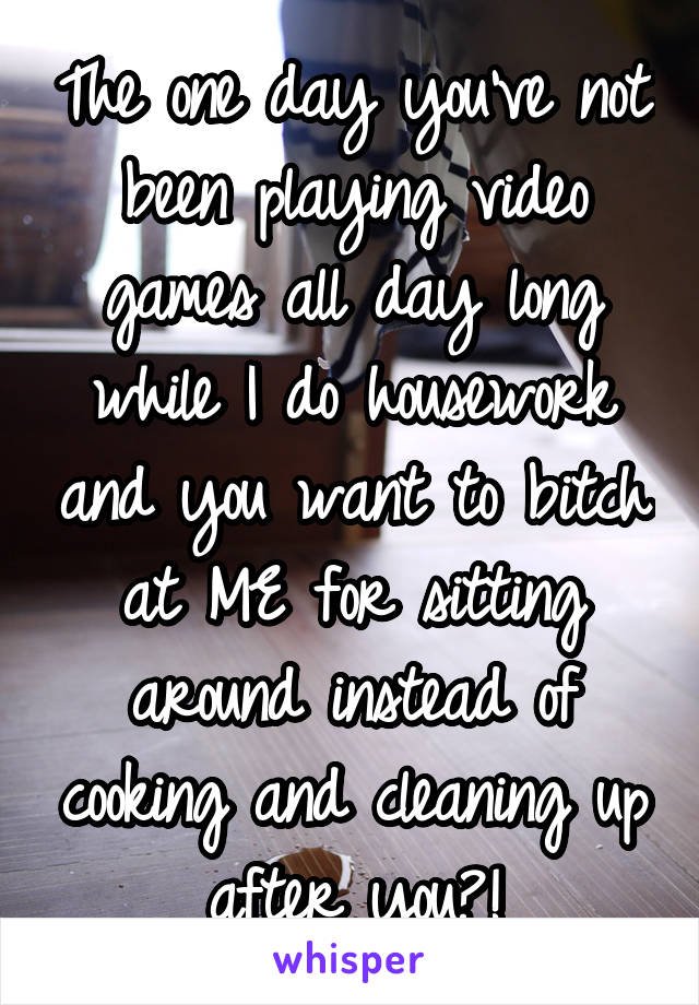 The one day you've not been playing video games all day long while I do housework and you want to bitch at ME for sitting around instead of cooking and cleaning up after you?!