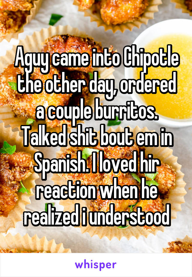 Aguy came into Chipotle the other day, ordered a couple burritos. Talked shit bout em in Spanish. I loved hir reaction when he realized i understood