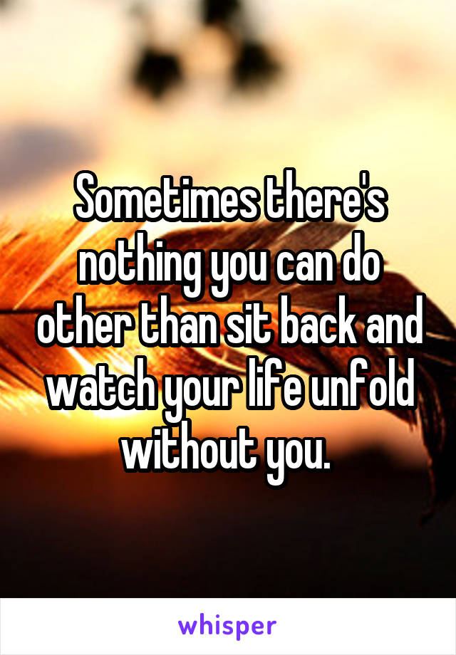 Sometimes there's nothing you can do other than sit back and watch your life unfold without you. 