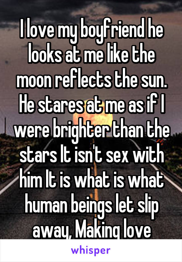 I love my boyfriend he looks at me like the moon reflects the sun. He stares at me as if I were brighter than the stars It isn't sex with him It is what is what human beings let slip away, Making love