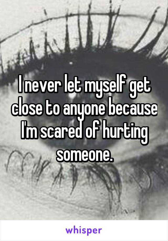 I never let myself get close to anyone because I'm scared of hurting someone.