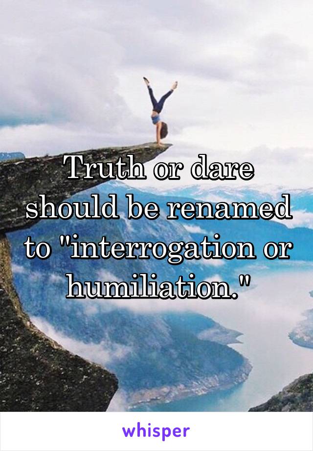 Truth or dare should be renamed to "interrogation or humiliation."