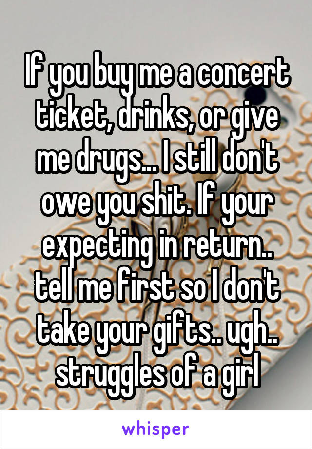 If you buy me a concert ticket, drinks, or give me drugs... I still don't owe you shit. If your expecting in return.. tell me first so I don't take your gifts.. ugh.. struggles of a girl