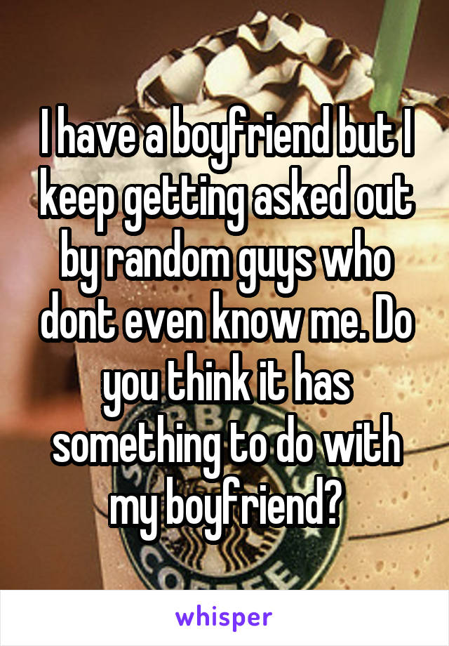 I have a boyfriend but I keep getting asked out by random guys who dont even know me. Do you think it has something to do with my boyfriend?