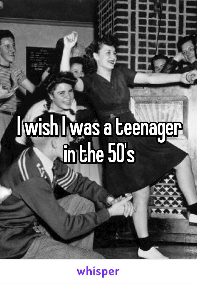 I wish I was a teenager in the 50's