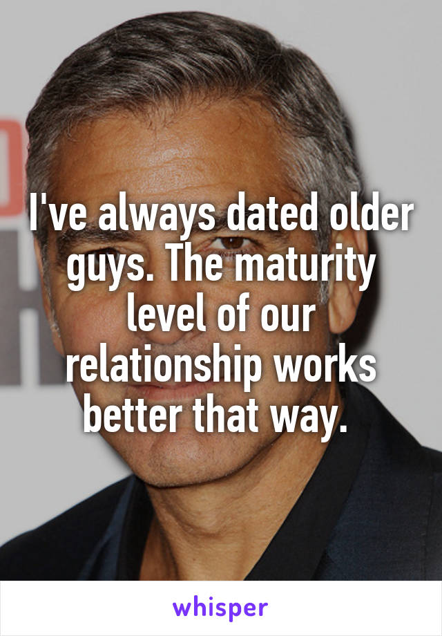 I've always dated older guys. The maturity level of our relationship works better that way. 