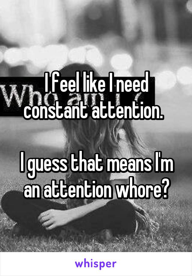 I feel like I need constant attention.  

I guess that means I'm an attention whore?