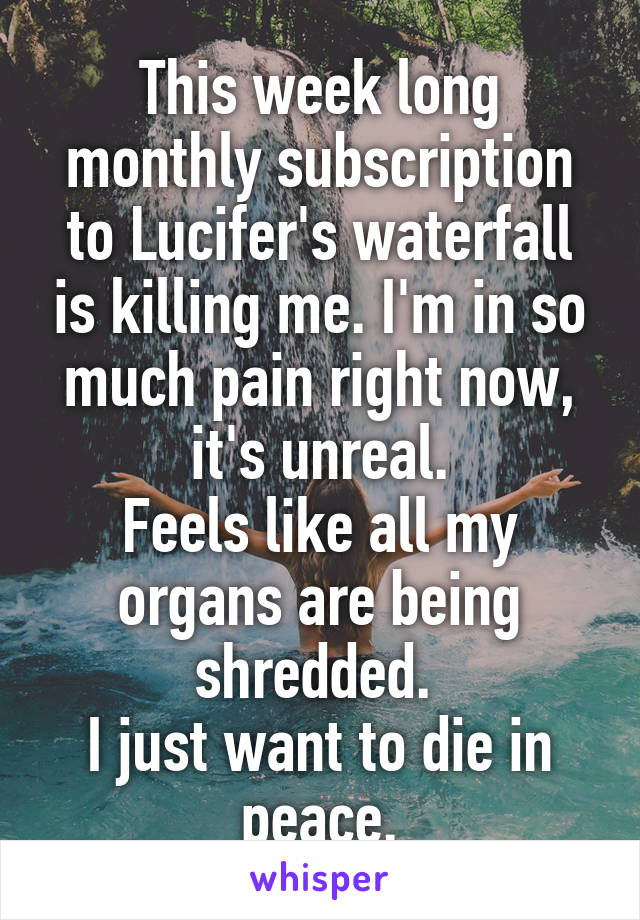 This week long monthly subscription to Lucifer's waterfall is killing me. I'm in so much pain right now, it's unreal.
Feels like all my organs are being shredded. 
I just want to die in peace.