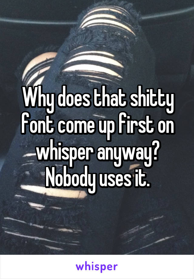 Why does that shitty font come up first on whisper anyway? Nobody uses it.