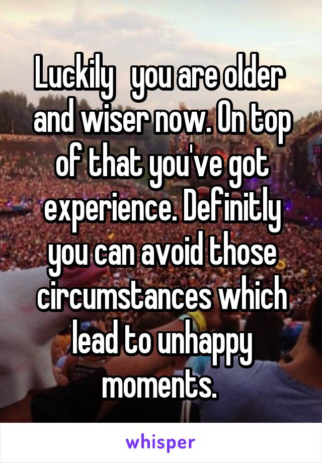 Luckily   you are older  and wiser now. On top of that you've got experience. Definitly you can avoid those circumstances which lead to unhappy moments. 