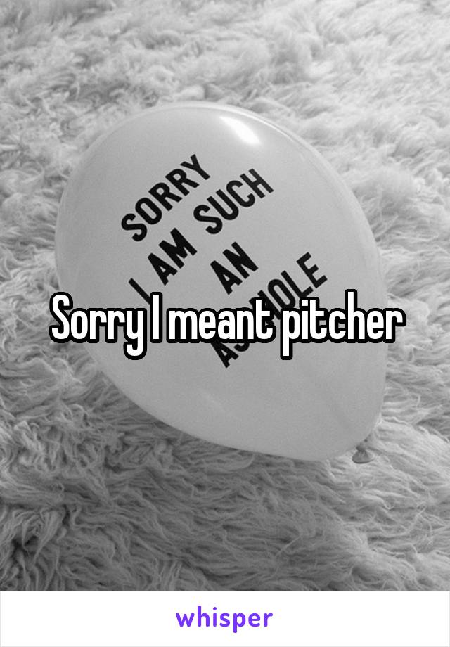 Sorry I meant pitcher