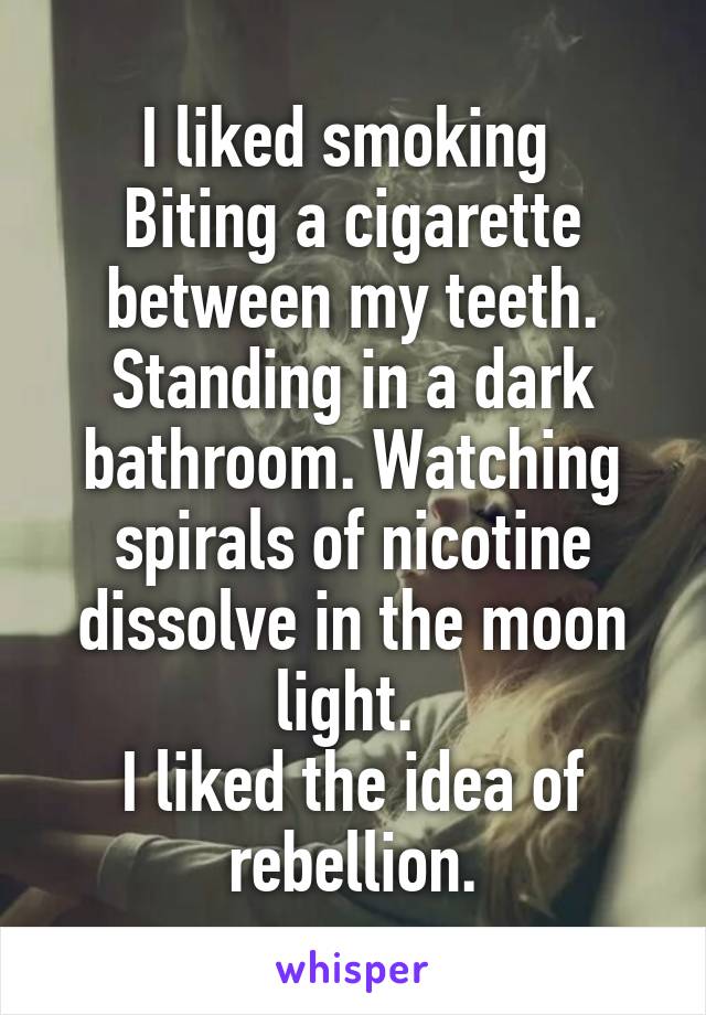 I liked smoking 
Biting a cigarette between my teeth.
Standing in a dark bathroom. Watching spirals of nicotine dissolve in the moon light. 
I liked the idea of rebellion.