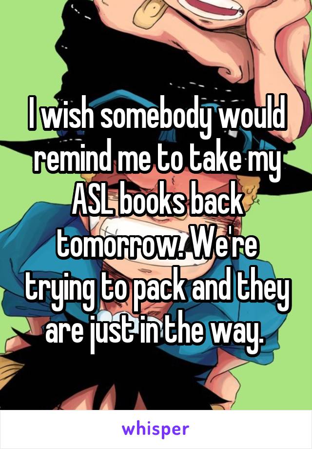 I wish somebody would remind me to take my ASL books back tomorrow. We're trying to pack and they are just in the way. 