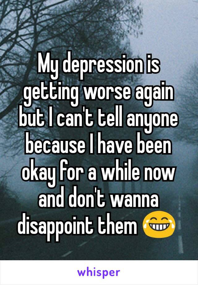 My depression is getting worse again but I can't tell anyone because I have been okay for a while now and don't wanna disappoint them 😂 