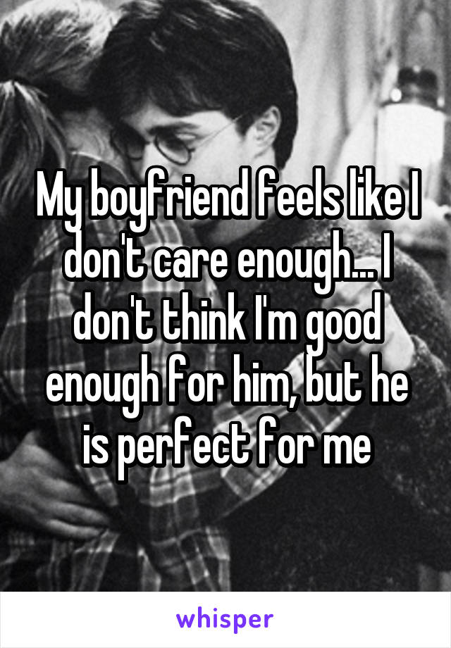 My boyfriend feels like I don't care enough... I don't think I'm good enough for him, but he is perfect for me