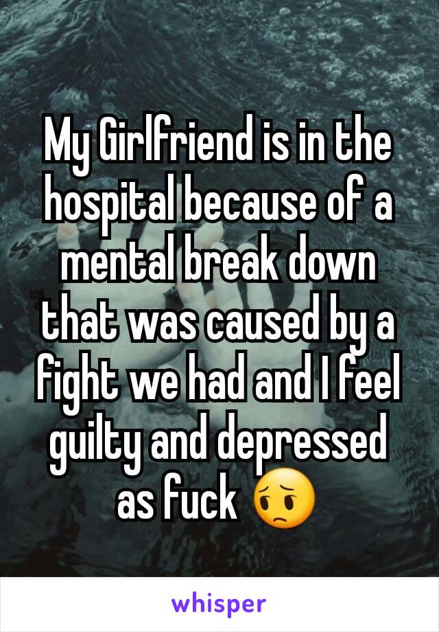 My Girlfriend is in the hospital because of a mental break down that was caused by a fight we had and I feel guilty and depressed as fuck 😔