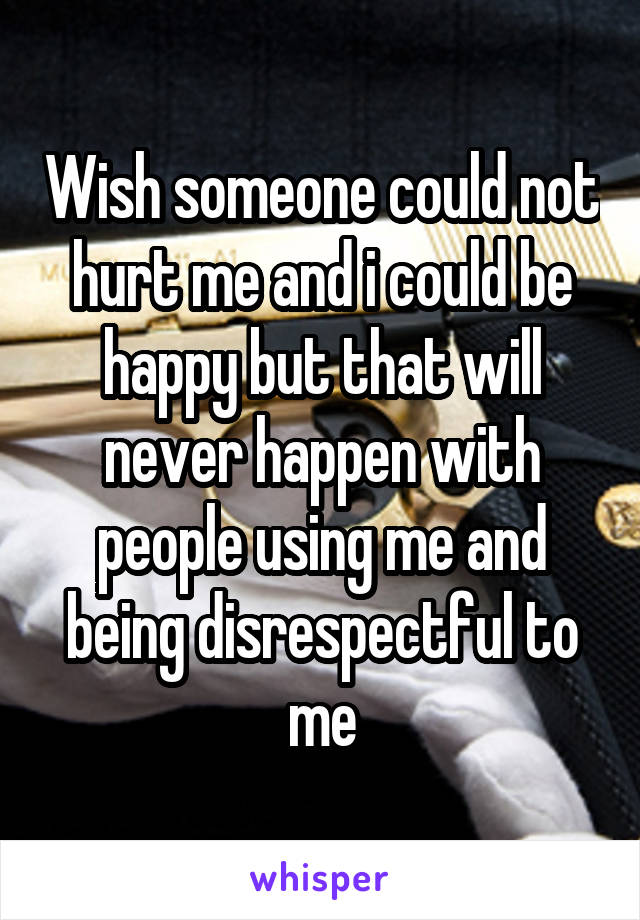 Wish someone could not hurt me and i could be happy but that will never happen with people using me and being disrespectful to me