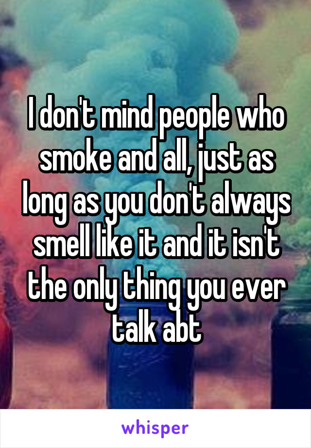 I don't mind people who smoke and all, just as long as you don't always smell like it and it isn't the only thing you ever talk abt