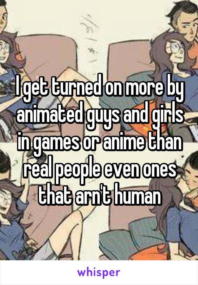 I get turned on more by animated guys and girls in games or anime than real people even ones that arn't human