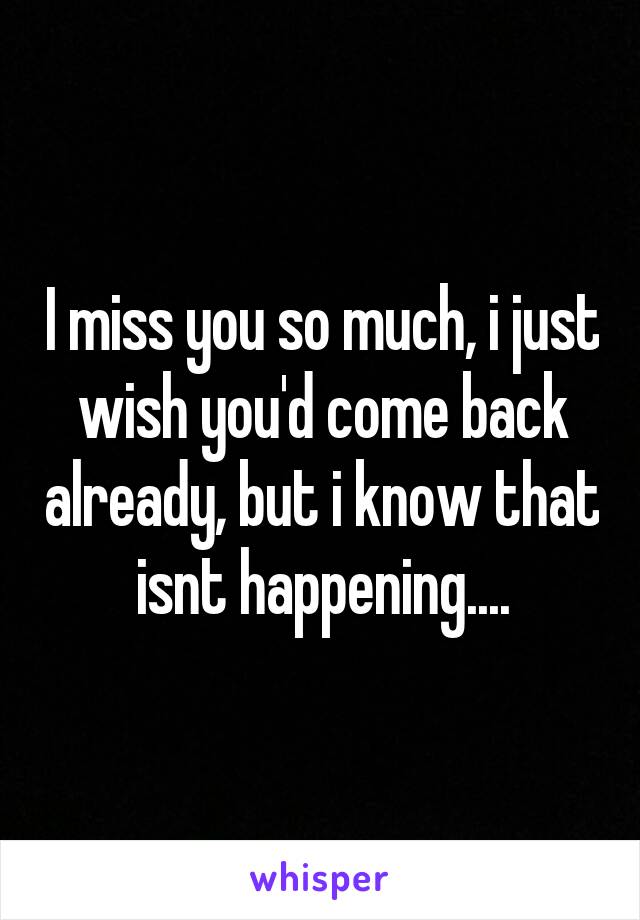 I miss you so much, i just wish you'd come back already, but i know that isnt happening....