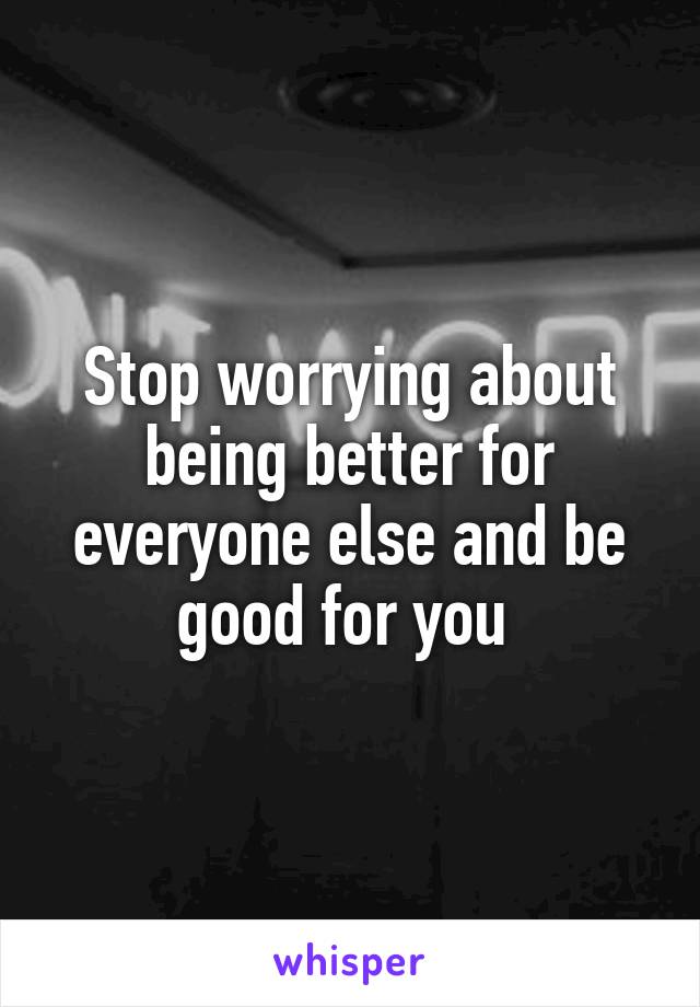 Stop worrying about being better for everyone else and be good for you 