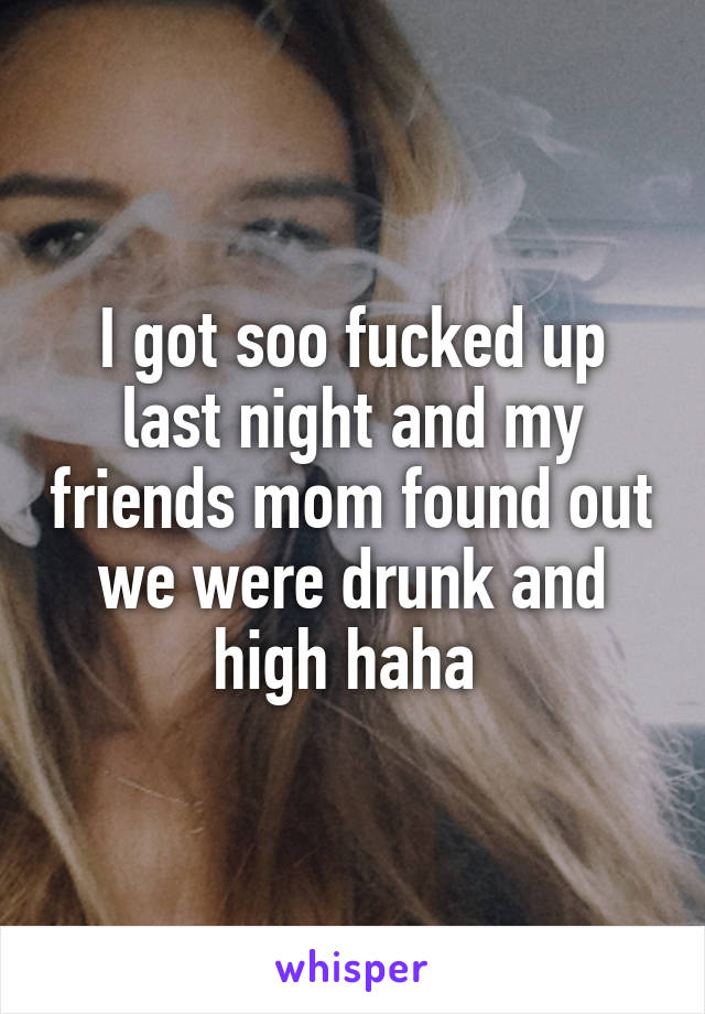 I got soo fucked up last night and my friends mom found out we were drunk and high haha 