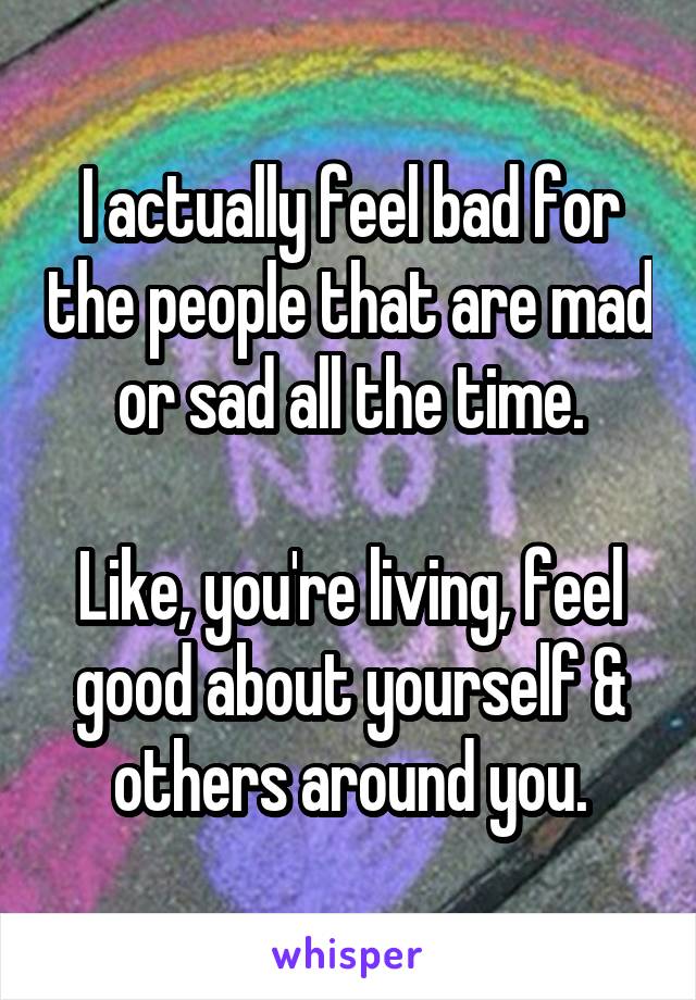 I actually feel bad for the people that are mad or sad all the time.

Like, you're living, feel good about yourself & others around you.