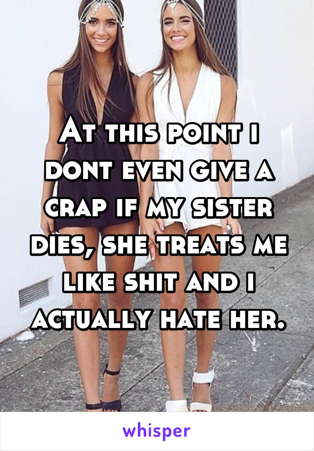 At this point i dont even give a crap if my sister dies, she treats me like shit and i actually hate her.