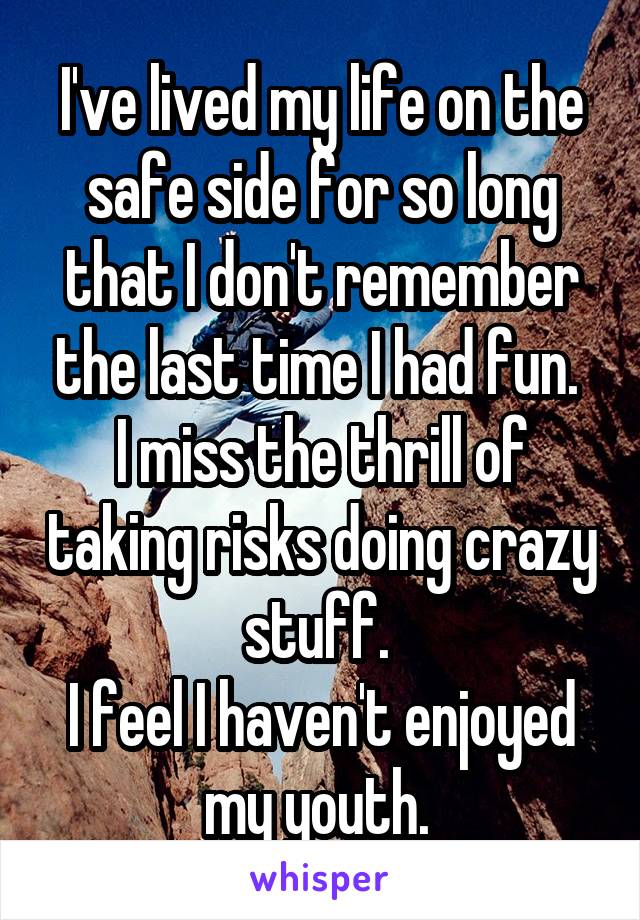 I've lived my life on the safe side for so long that I don't remember the last time I had fun. 
I miss the thrill of taking risks doing crazy stuff. 
I feel I haven't enjoyed my youth. 