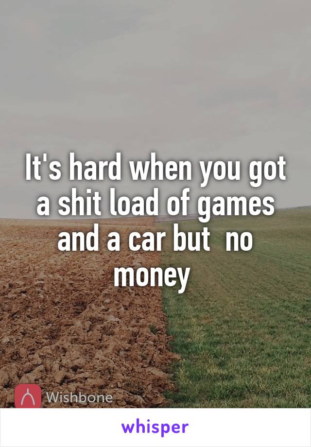 It's hard when you got a shit load of games and a car but  no money 