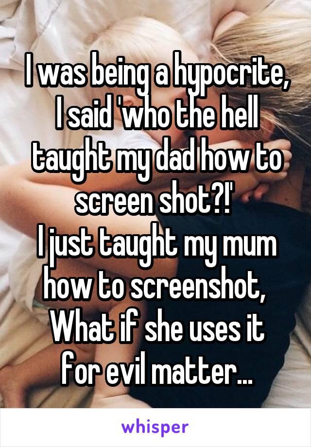 I was being a hypocrite, I said 'who the hell taught my dad how to screen shot?!' 
I just taught my mum how to screenshot, 
What if she uses it for evil matter...