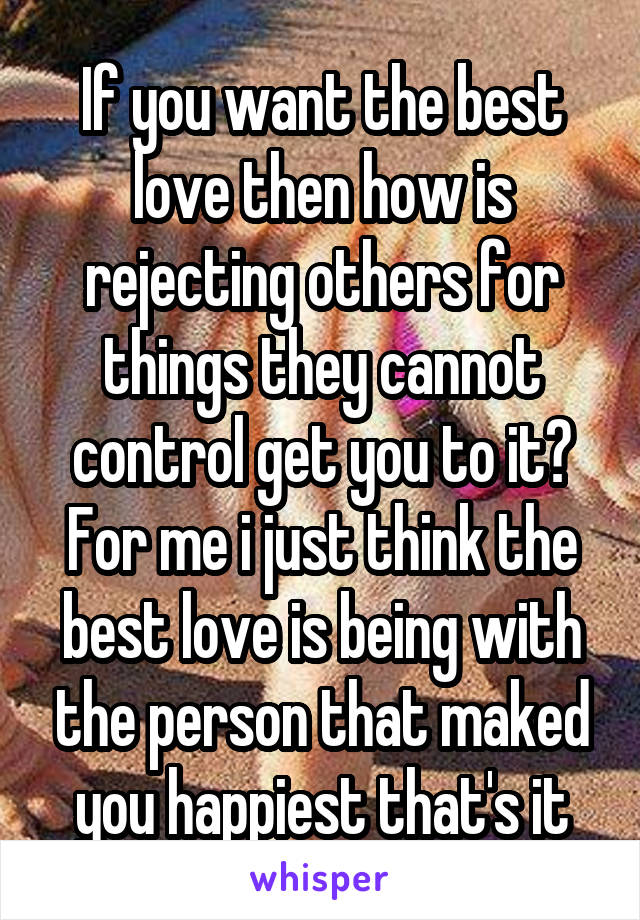 If you want the best love then how is rejecting others for things they cannot control get you to it? For me i just think the best love is being with the person that maked you happiest that's it