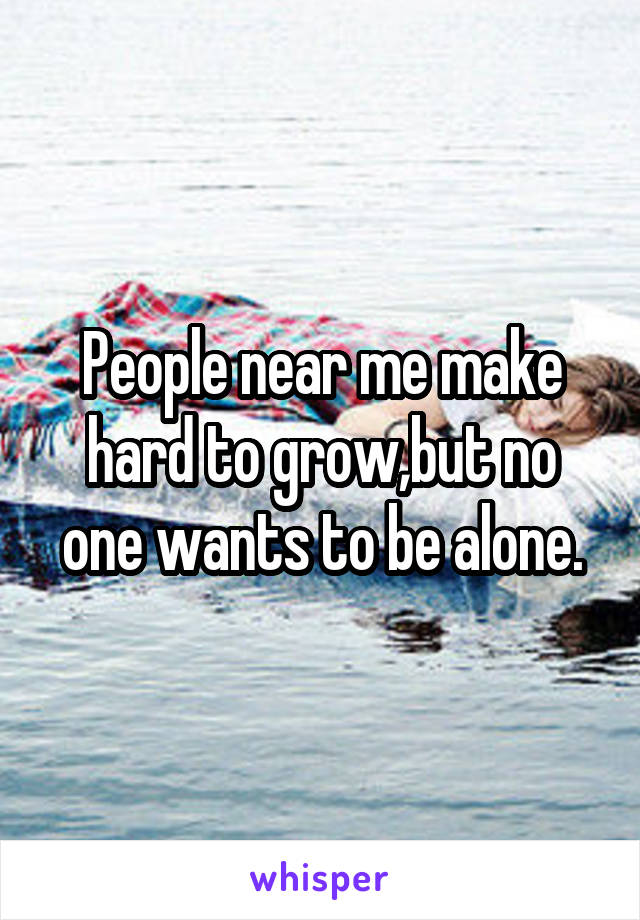 People near me make hard to grow,but no one wants to be alone.