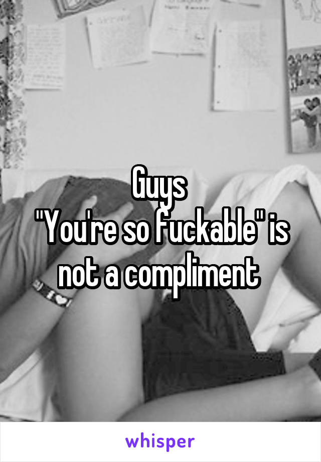 Guys 
"You're so fuckable" is not a compliment 