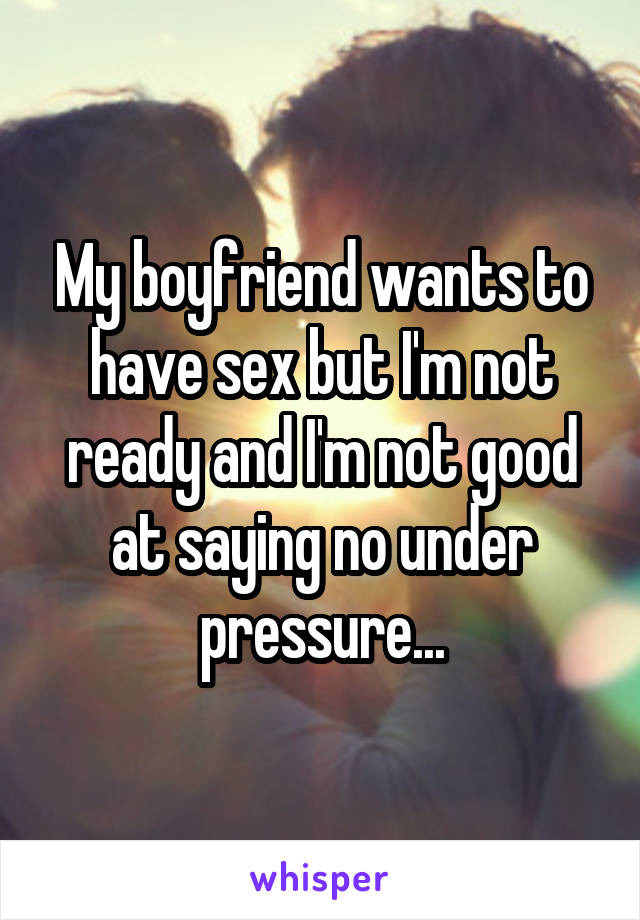 My boyfriend wants to have sex but I'm not ready and I'm not good at saying no under pressure...