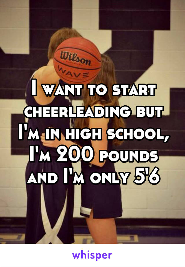 I want to start cheerleading but I'm in high school, I'm 200 pounds and I'm only 5'6