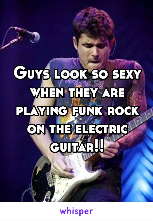 Guys look so sexy when they are playing funk rock on the electric guitar!!