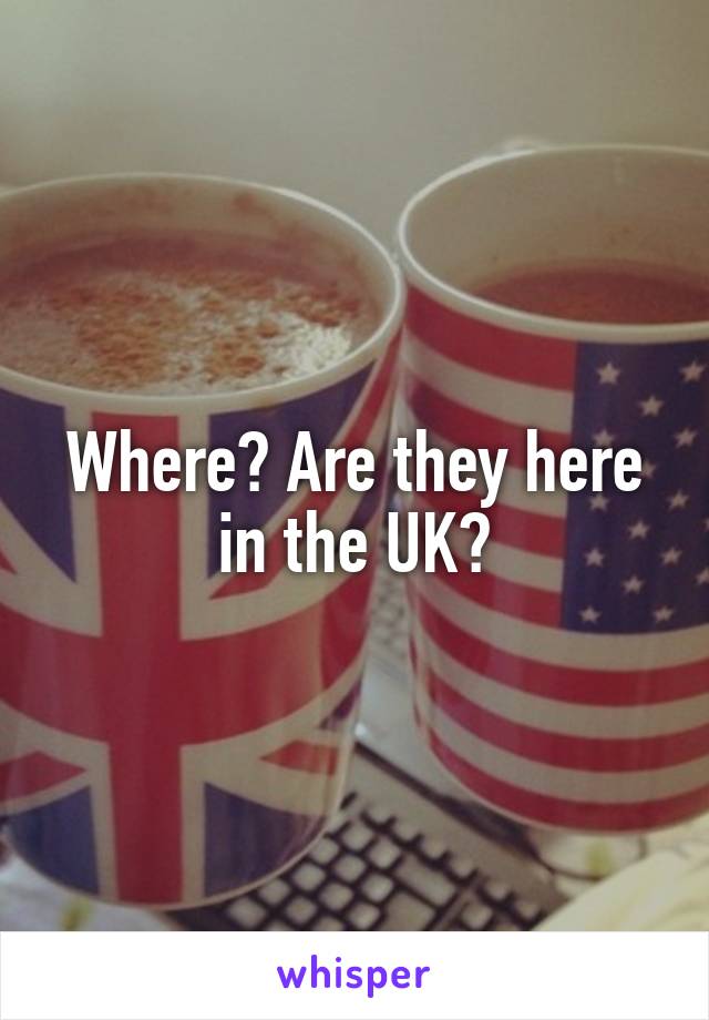 Where? Are they here in the UK?