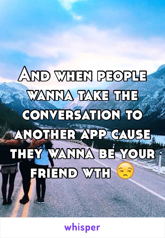 And when people wanna take the conversation to another app cause they wanna be your friend wth 😒