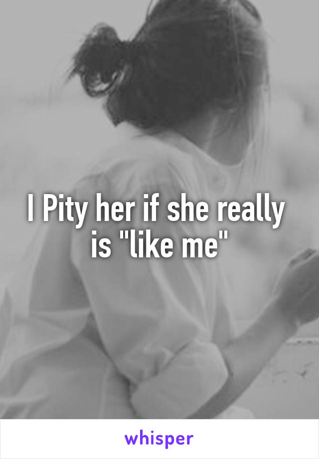 I Pity her if she really  is "like me"