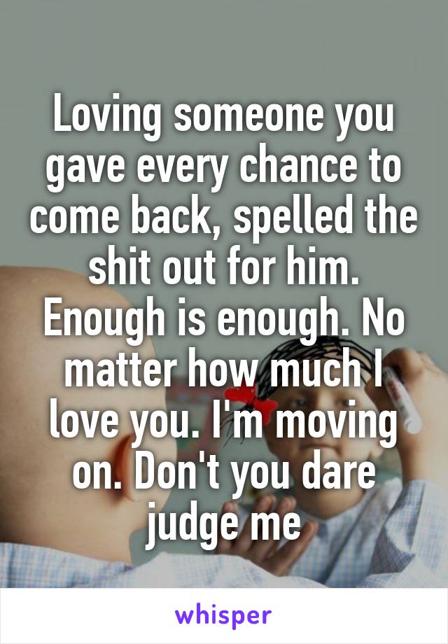 Loving someone you gave every chance to come back, spelled the shit out for him. Enough is enough. No matter how much I love you. I'm moving on. Don't you dare judge me