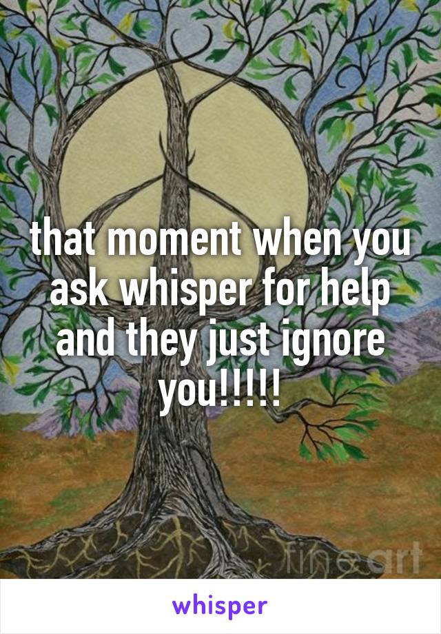 that moment when you ask whisper for help and they just ignore you!!!!!