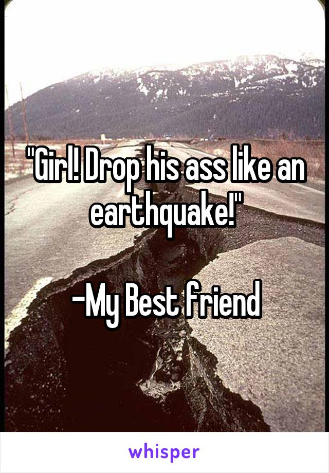 "Girl! Drop his ass like an earthquake!"

-My Best friend