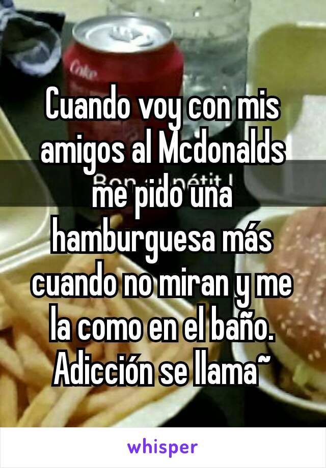 Cuando voy con mis amigos al Mcdonalds me pido una hamburguesa más cuando no miran y me la como en el baño. Adicción se llama~