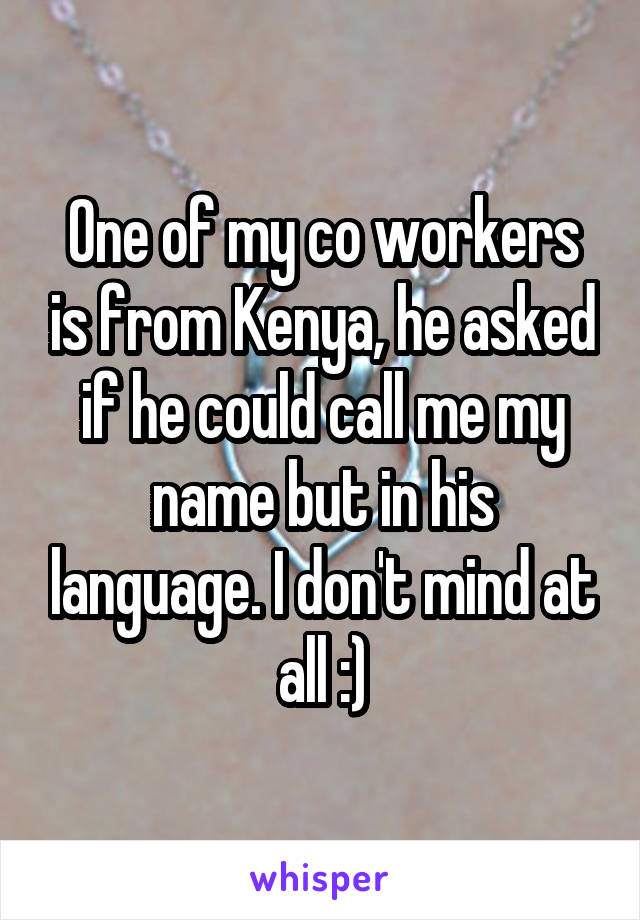 One of my co workers is from Kenya, he asked if he could call me my name but in his language. I don't mind at all :)