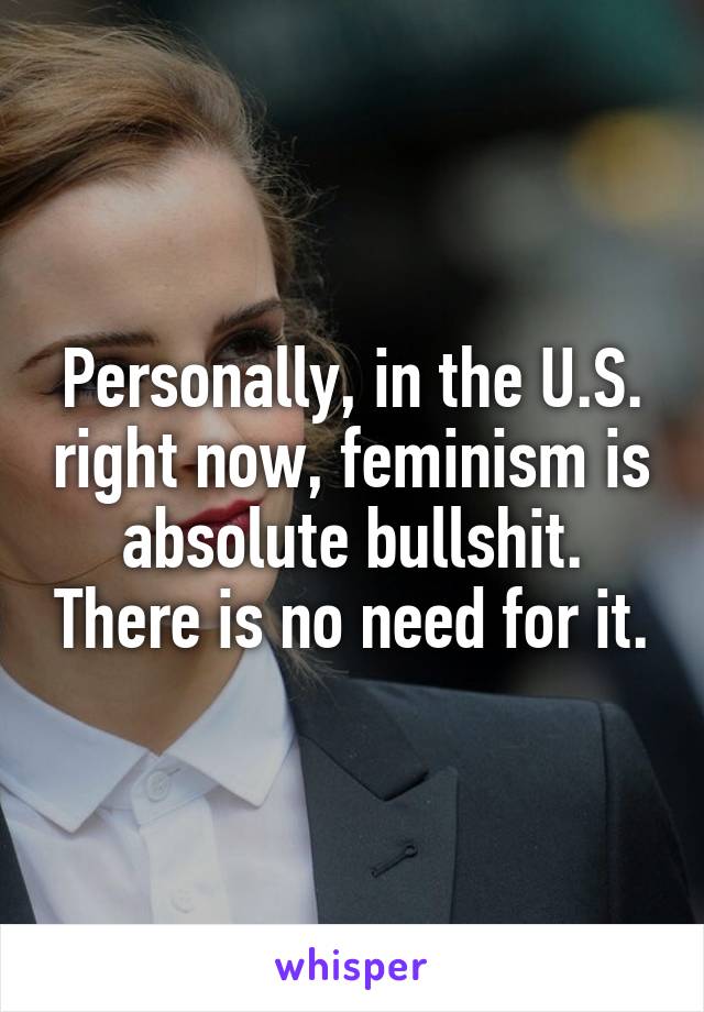 Personally, in the U.S. right now, feminism is absolute bullshit. There is no need for it.